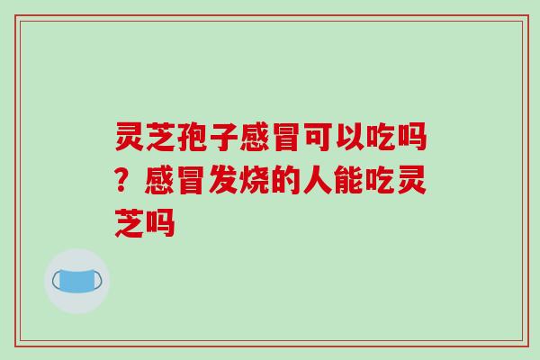 灵芝孢子感冒可以吃吗？感冒发烧的人能吃灵芝吗