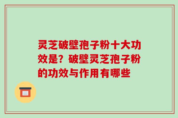 灵芝破壁孢子粉十大功效是？破壁灵芝孢子粉的功效与作用有哪些