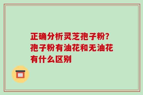 正确分析灵芝孢子粉？孢子粉有油花和无油花有什么区别