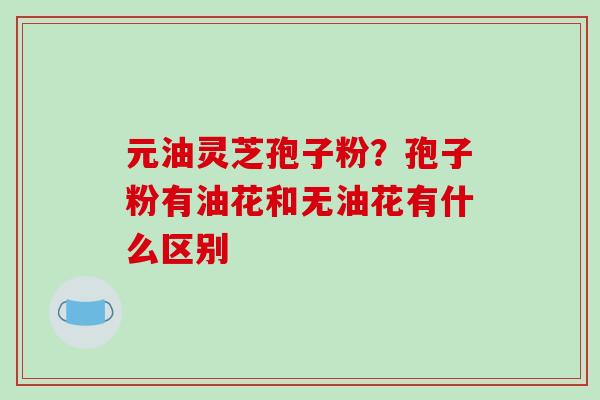 元油灵芝孢子粉?孢子粉有油花和无油花有什么区别