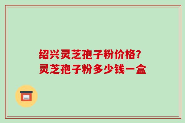 绍兴灵芝孢子粉价格?灵芝孢子粉多少钱一盒