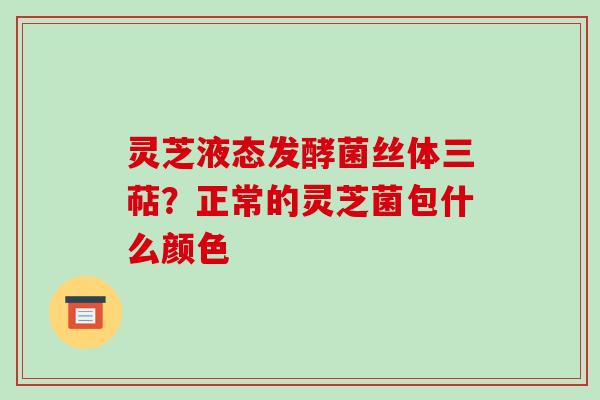 灵芝液态发酵菌丝体三萜?正常的灵芝菌包什么颜色