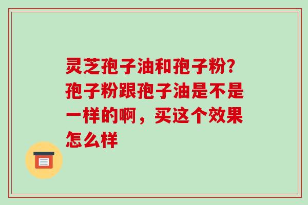 灵芝孢子油和孢子粉？孢子粉跟孢子油是不是一样的啊，买这个效果怎么样