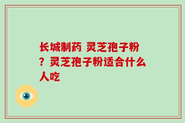 长城制药 灵芝孢子粉?灵芝孢子粉适合什么人吃