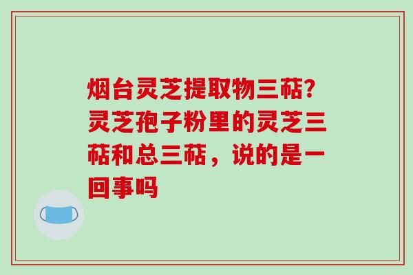 烟台灵芝提取物三萜?灵芝孢子粉里的灵芝三萜和总三萜,说的是一回事吗