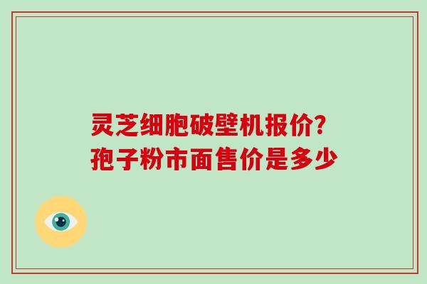 灵芝细胞破壁机报价?孢子粉市面售价是多少