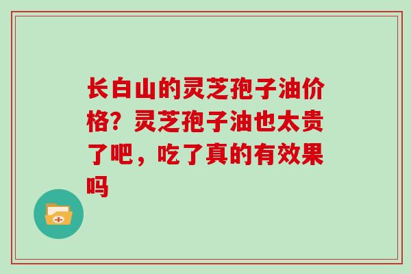 长白山的灵芝孢子油价格?灵芝孢子油也太贵了吧,吃了真的有效果吗