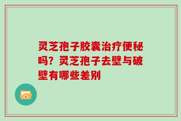 灵芝孢子胶囊治疗便秘吗?灵芝孢子去壁与破壁有哪些差别