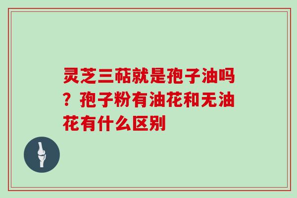 灵芝三萜就是孢子油吗?孢子粉有油花和无油花有什么区别