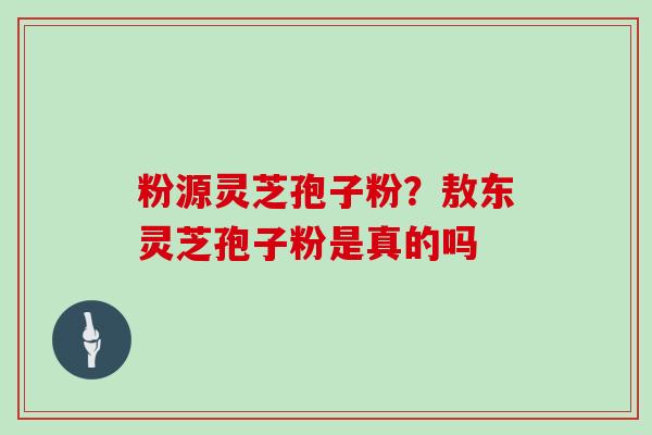 粉源灵芝孢子粉？敖东灵芝孢子粉是真的吗