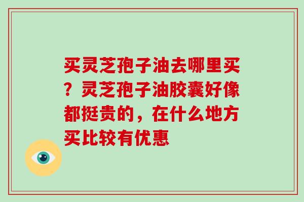 买灵芝孢子油去哪里买？灵芝孢子油胶囊好像都挺贵的，在什么地方买比较有优惠