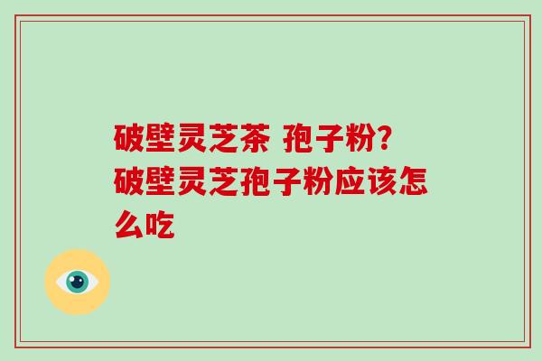 破壁灵芝茶 孢子粉?破壁灵芝孢子粉应该怎么吃