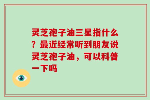 灵芝孢子油三星指什么?最近经常听到朋友说灵芝孢子油,可以科普一下吗