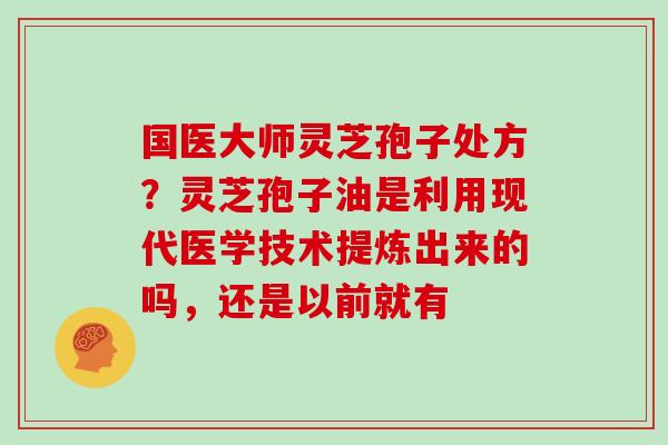 国医大师灵芝孢子处方?灵芝孢子油是利用现代医学技术提炼出来的吗,还是以前就有