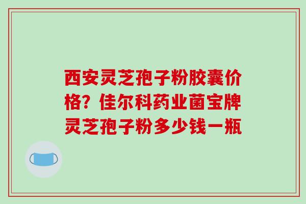 西安灵芝孢子粉胶囊价格?佳尔科药业菌宝牌灵芝孢子粉多少钱一瓶