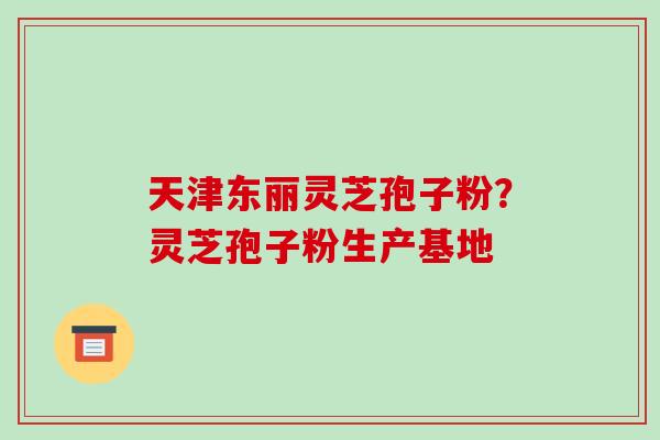 天津东丽灵芝孢子粉？灵芝孢子粉生产基地
