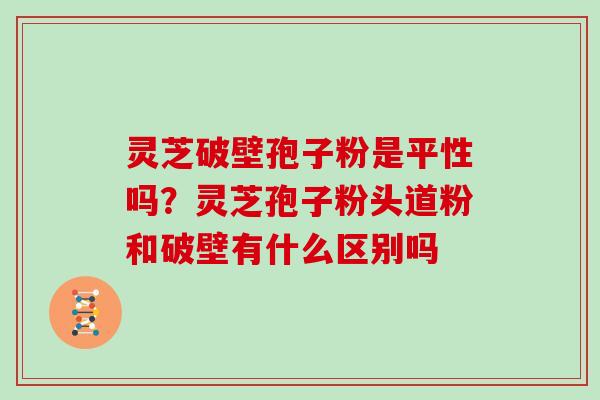 灵芝破壁孢子粉是平性吗？灵芝孢子粉头道粉和破壁有什么区别吗