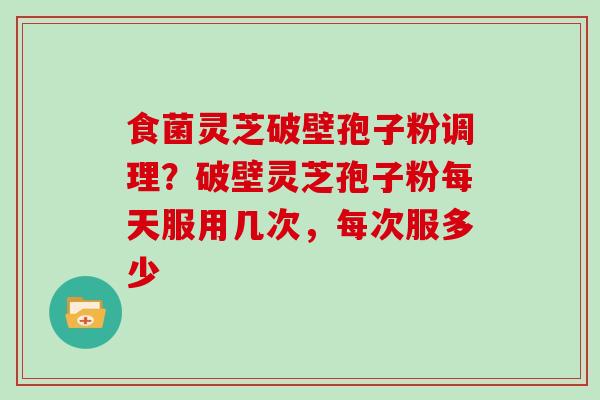 食菌灵芝破壁孢子粉调理?破壁灵芝孢子粉每天服用几次,每次服多少