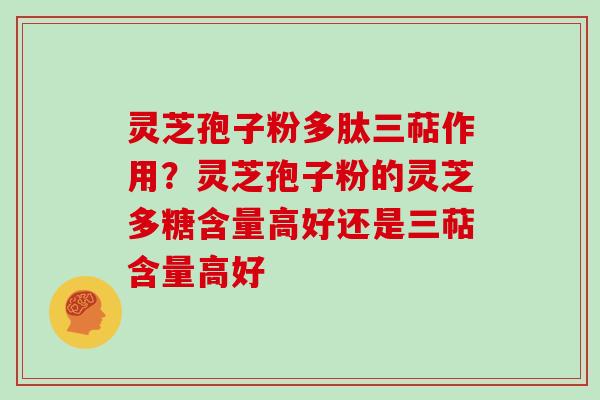 灵芝孢子粉多肽三萜作用？灵芝孢子粉的灵芝多糖含量高好还是三萜含量高好