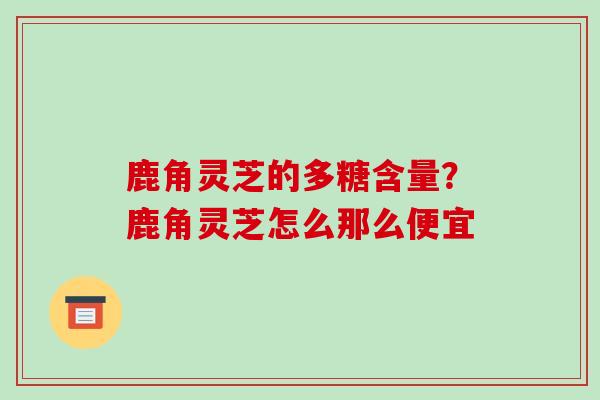 鹿角灵芝的多糖含量？鹿角灵芝怎么那么便宜