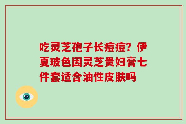 吃灵芝孢子长痘痘?伊夏玻色因灵芝贵妇膏七件套适合油性皮肤吗