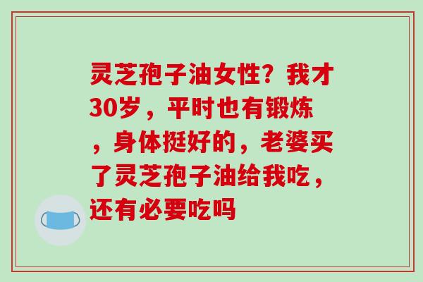 灵芝孢子油女性?我才30岁,平时也有锻炼,身体挺好的,老婆买了灵芝孢子油给我吃,还有必要吃吗