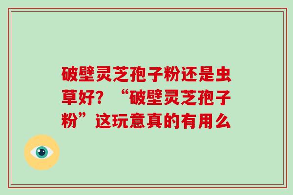 破壁灵芝孢子粉还是虫草好?“破壁灵芝孢子粉”这玩意真的有用么