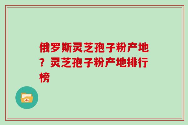 俄罗斯灵芝孢子粉产地?灵芝孢子粉产地排行榜