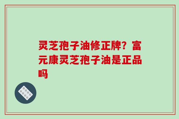 灵芝孢子油修正牌?富元康灵芝孢子油是正品吗