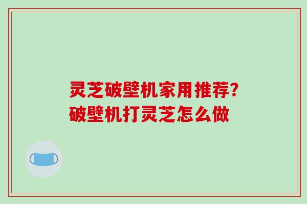 灵芝破壁机家用推荐？破壁机打灵芝怎么做