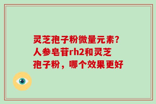 灵芝孢子粉微量元素?人参皂苷rh2和灵芝孢子粉,哪个效果更好