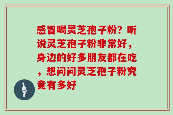 感冒喝灵芝孢子粉?听说灵芝孢子粉非常好,身边的好多朋友都在吃,想问问灵芝孢子粉究竟有多好