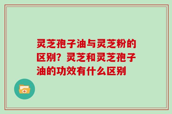 灵芝孢子油与灵芝粉的区别？灵芝和灵芝孢子油的功效有什么区别