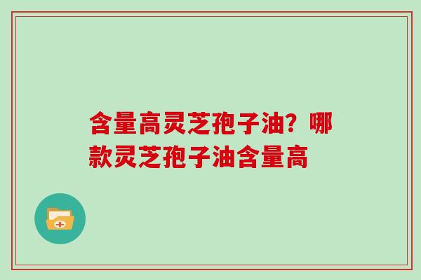 含量高灵芝孢子油？哪款灵芝孢子油含量高