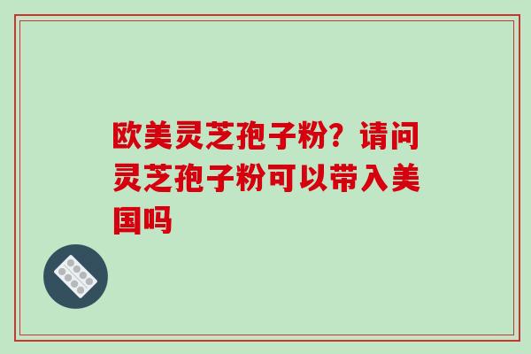 欧美灵芝孢子粉？请问灵芝孢子粉可以带入美国吗