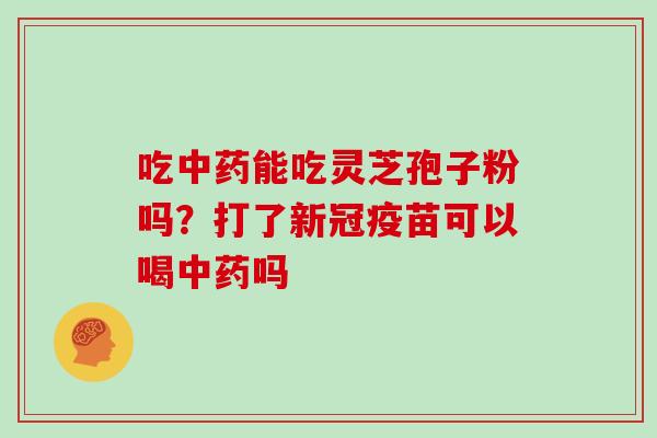 吃中药能吃灵芝孢子粉吗？打了新冠疫苗可以喝中药吗