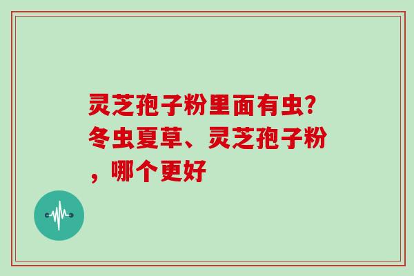 灵芝孢子粉里面有虫?冬虫夏草、灵芝孢子粉,哪个更好