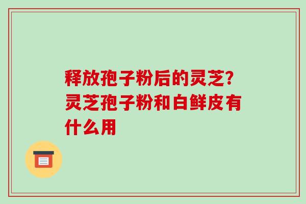 释放孢子粉后的灵芝？灵芝孢子粉和白鲜皮有什么用
