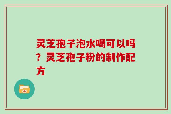 灵芝孢子泡水喝可以吗?灵芝孢子粉的制作配方