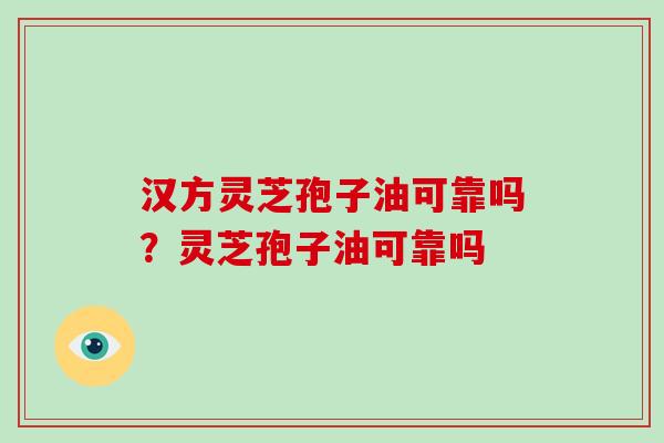 汉方灵芝孢子油可靠吗？灵芝孢子油可靠吗