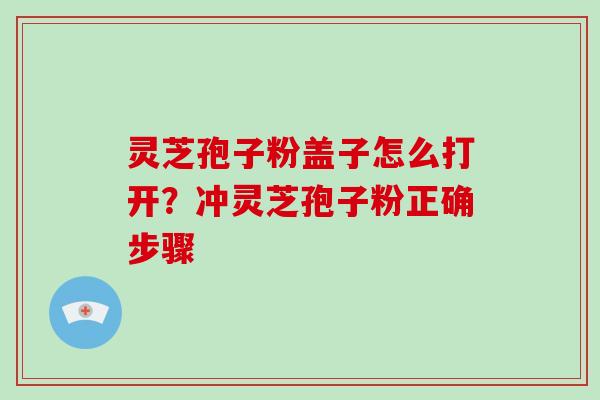 灵芝孢子粉盖子怎么打开?冲灵芝孢子粉正确步骤