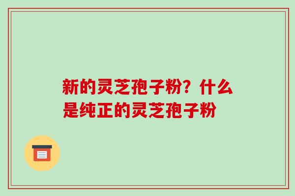 新的灵芝孢子粉?什么是纯正的灵芝孢子粉