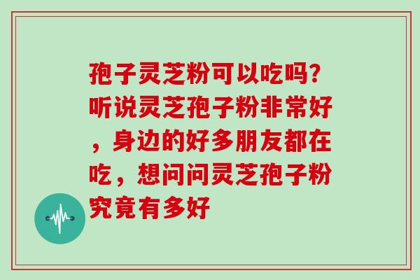 孢子灵芝粉可以吃吗?听说灵芝孢子粉非常好,身边的好多朋友都在吃,想问问灵芝孢子粉究竟有多好