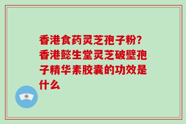 香港食药灵芝孢子粉?香港懿生堂灵芝破壁孢子精华素胶囊的功效是什么