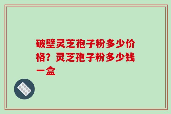破壁灵芝孢子粉多少价格？灵芝孢子粉多少钱一盒