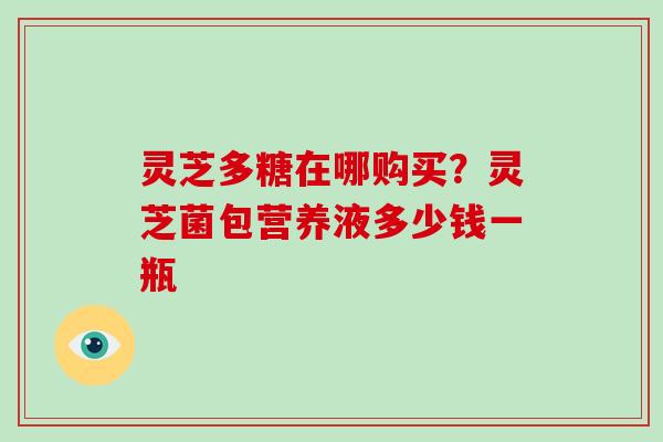 灵芝多糖在哪购买？灵芝菌包营养液多少钱一瓶