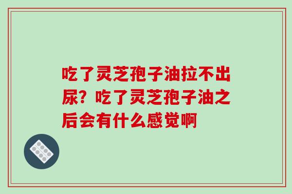 吃了灵芝孢子油拉不出尿？吃了灵芝孢子油之后会有什么感觉啊