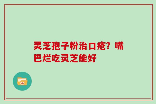 灵芝孢子粉治口疮?嘴巴烂吃灵芝能好
