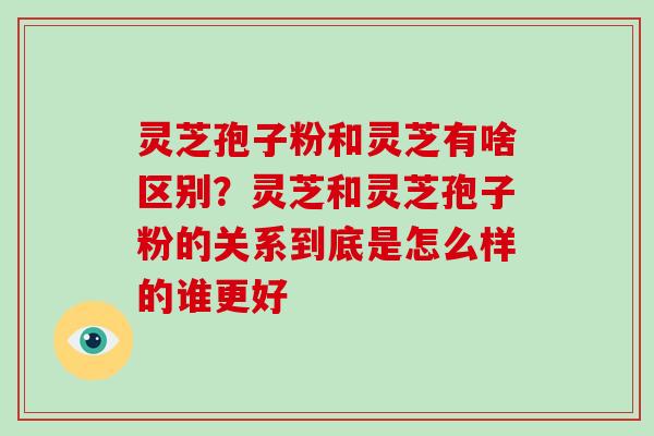 灵芝孢子粉和灵芝有啥区别?灵芝和灵芝孢子粉的关系到底是怎么样的谁更好