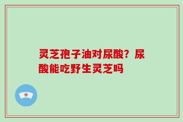 灵芝孢子油对尿酸？尿酸能吃野生灵芝吗